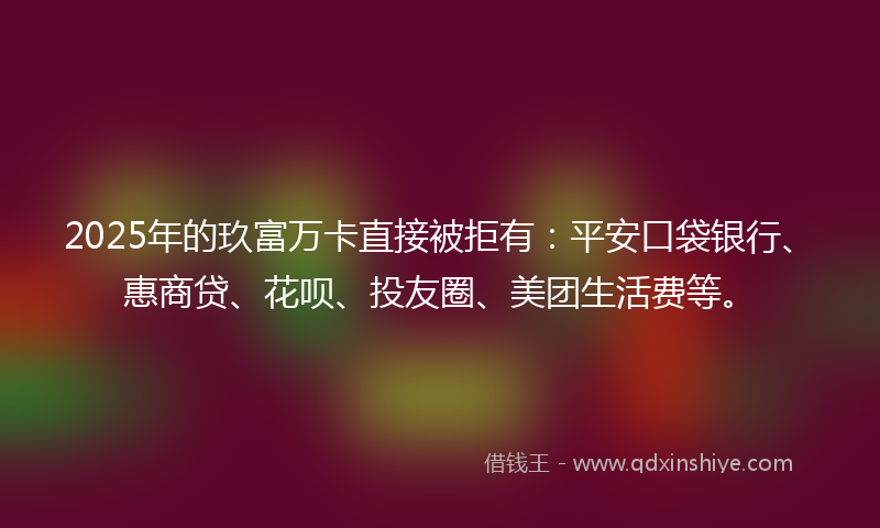 2025年的玖富万卡直接被拒有：平安口袋银行、惠商贷、花呗、投友圈、美团生活费等。