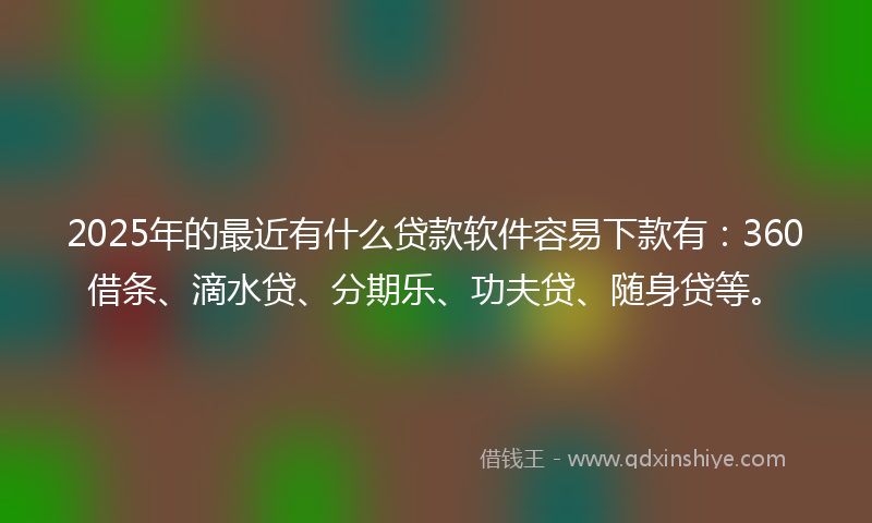 2025年的最近有什么贷款软件容易下款有：360借条、滴水贷、分期乐、功夫贷、随身贷等。