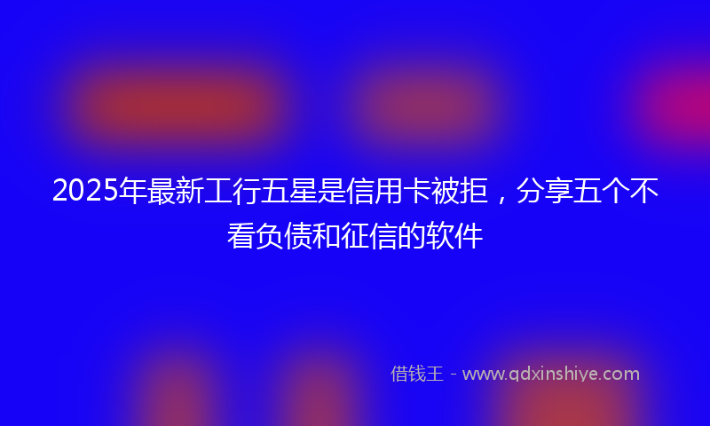 2025年最新工行五星是信用卡被拒，分享五个不看负债和征信的软件