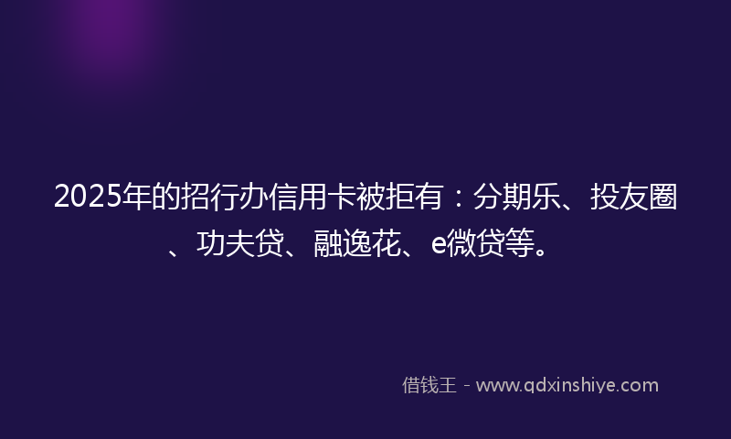 2025年的招行办信用卡被拒有：分期乐、投友圈、功夫贷、融逸花、e微贷等。