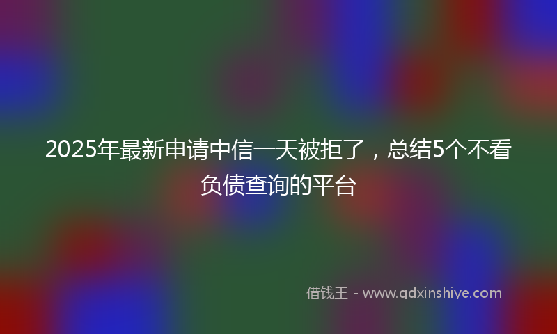 2025年最新申请中信一天被拒了，总结5个不看负债查询的平台