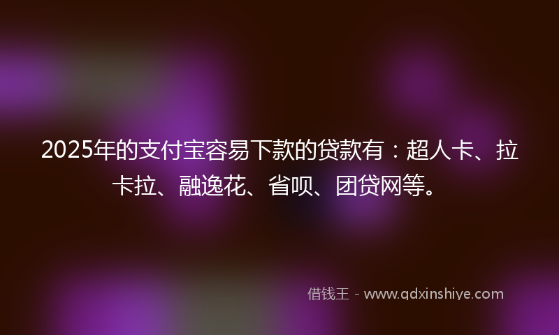 2025年的支付宝容易下款的贷款有：超人卡、拉卡拉、融逸花、省呗、团贷网等。
