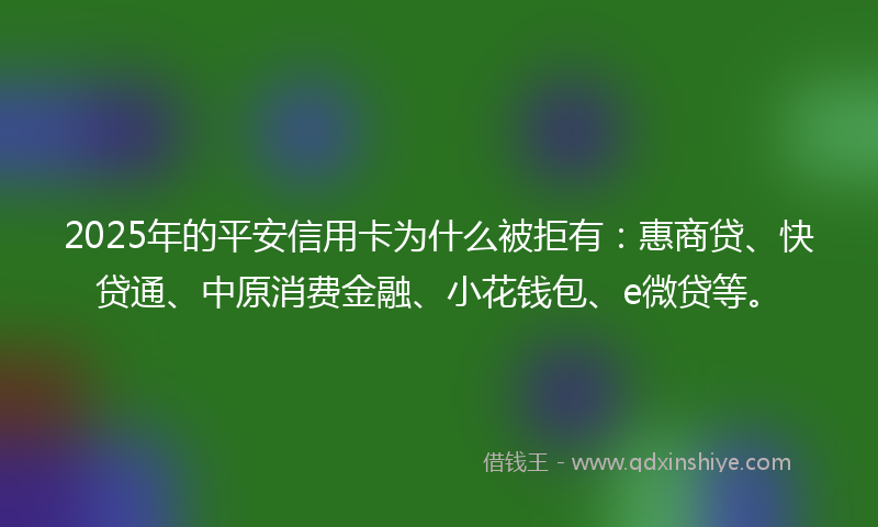 2025年的平安信用卡为什么被拒有：惠商贷、快贷通、中原消费金融、小花钱包、e微贷等。