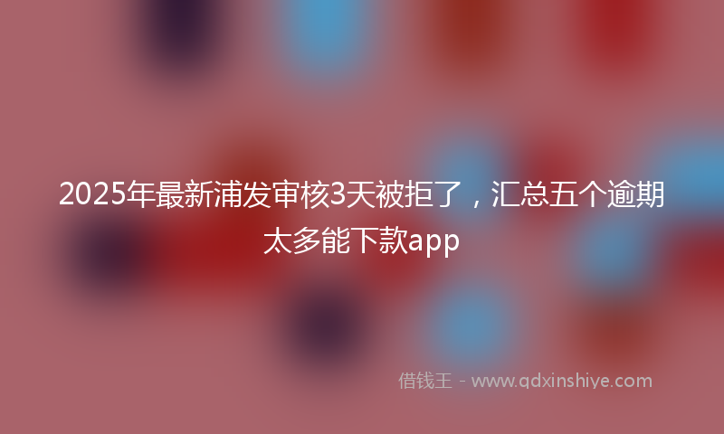 2025年最新浦发审核3天被拒了，汇总五个逾期太多能下款app