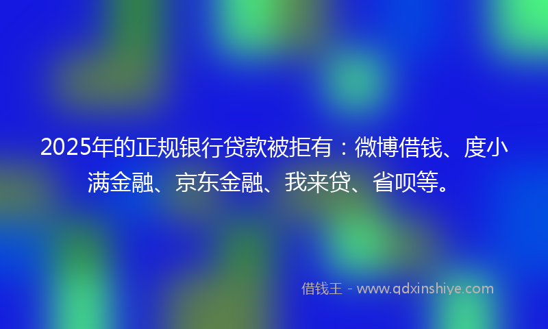 2025年的正规银行贷款被拒有：微博借钱、度小满金融、京东金融、我来贷、省呗等。