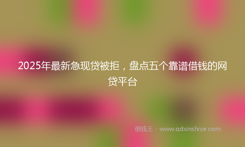 2025年最新急现贷被拒，盘点五个靠谱借钱的网贷平台