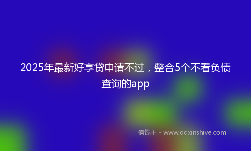 2025年最新好享贷申请不过，整合5个不看负债查询的app