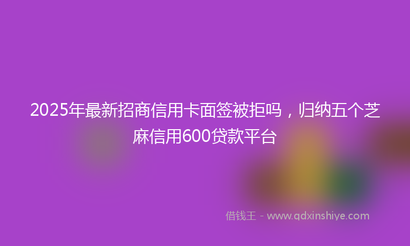 2025年最新招商信用卡面签被拒吗，归纳五个芝麻信用600贷款平台
