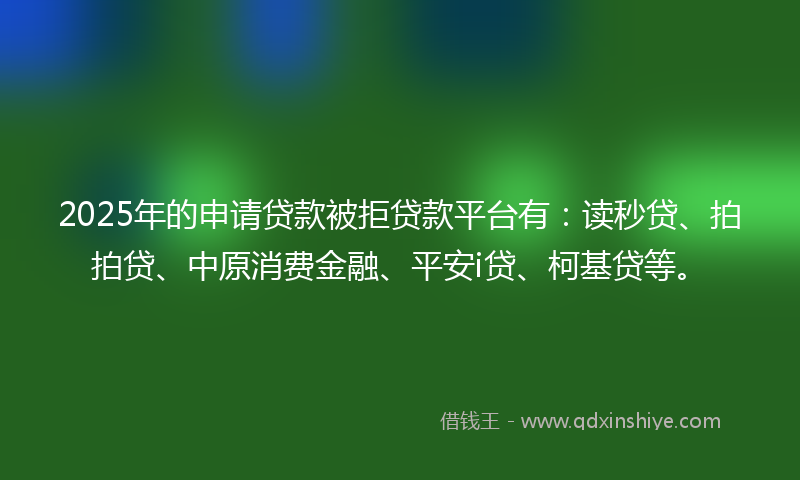 2025年的申请贷款被拒贷款平台有：读秒贷、拍拍贷、中原消费金融、平安i贷、柯基贷等。