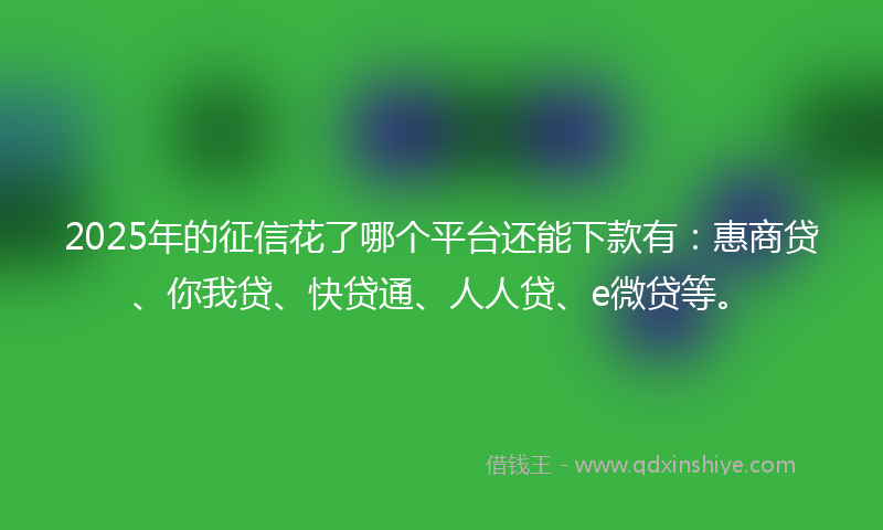 2025年的征信花了哪个平台还能下款有：惠商贷、你我贷、快贷通、人人贷、e微贷等。