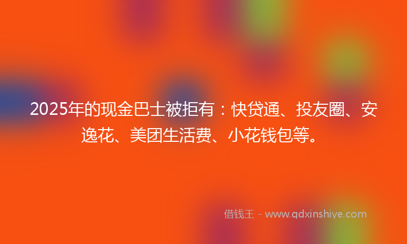 2025年的现金巴士被拒有：快贷通、投友圈、安逸花、美团生活费、小花钱包等。