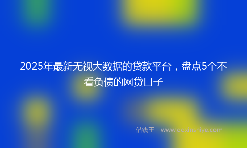 2025年最新无视大数据的贷款平台，盘点5个不看负债的网贷口子