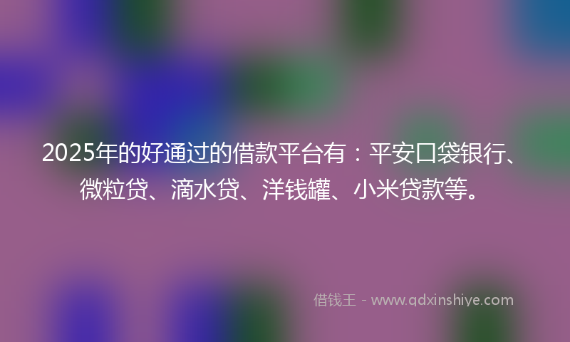 2025年的好通过的借款平台有：平安口袋银行、微粒贷、滴水贷、洋钱罐、小米贷款等。