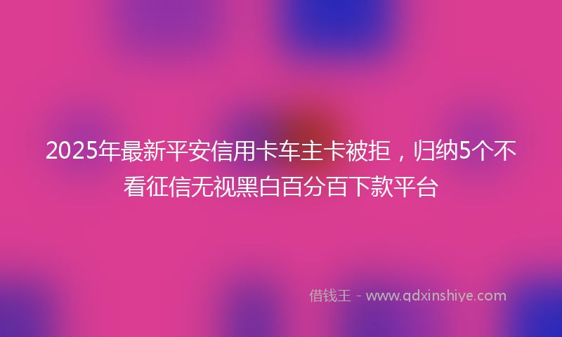 2025年最新平安信用卡车主卡被拒，归纳5个不看征信无视黑白百分百下款平台