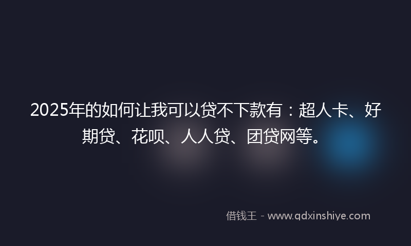 2025年的如何让我可以贷不下款有：超人卡、好期贷、花呗、人人贷、团贷网等。