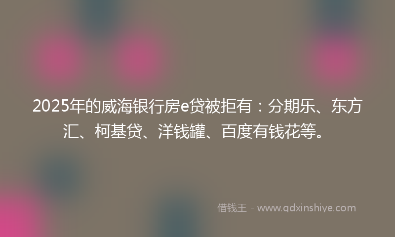2025年的威海银行房e贷被拒有：分期乐、东方汇、柯基贷、洋钱罐、百度有钱花等。