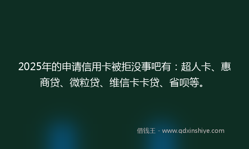 2025年的申请信用卡被拒没事吧有：超人卡、惠商贷、微粒贷、维信卡卡贷、省呗等。