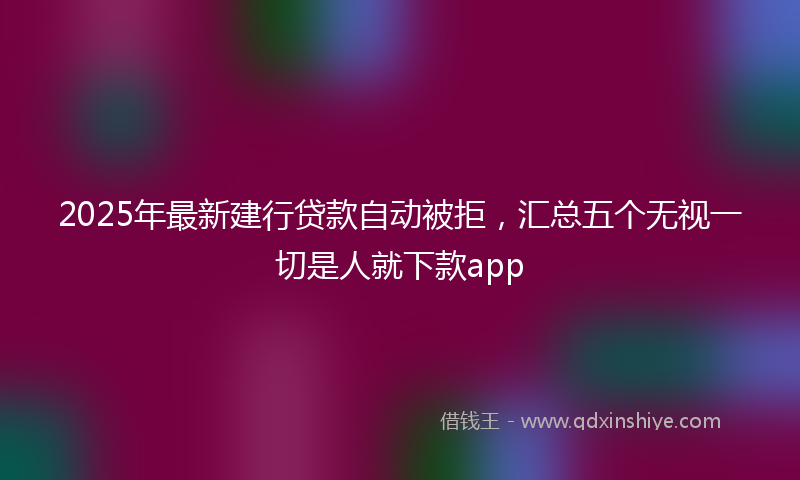 2025年最新建行贷款自动被拒，汇总五个无视一切是人就下款app