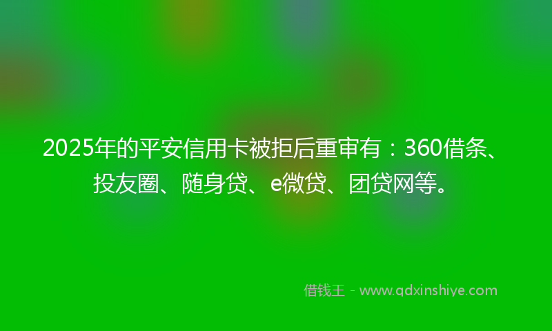 2025年的平安信用卡被拒后重审有：360借条、投友圈、随身贷、e微贷、团贷网等。