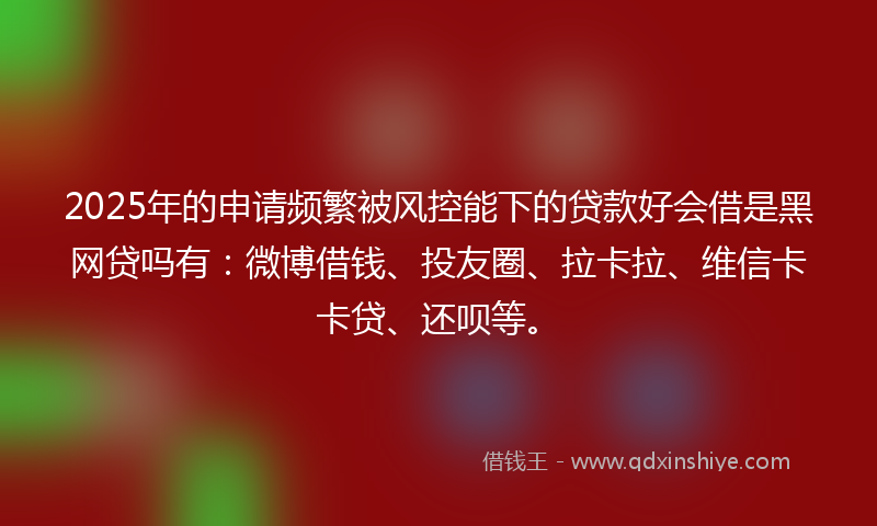 2025年的申请频繁被风控能下的贷款好会借是黑网贷吗有：微博借钱、投友圈、拉卡拉、维信卡卡贷、还呗等。