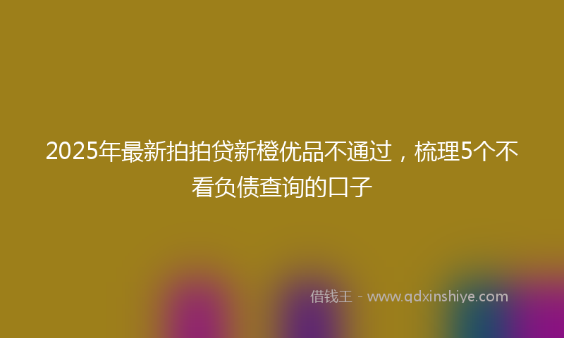 2025年最新拍拍贷新橙优品不通过，梳理5个不看负债查询的口子
