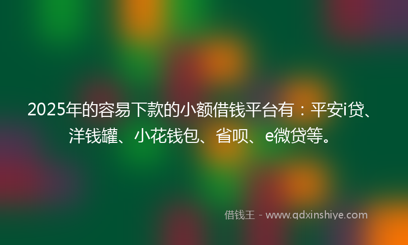 2025年的容易下款的小额借钱平台有：平安i贷、洋钱罐、小花钱包、省呗、e微贷等。
