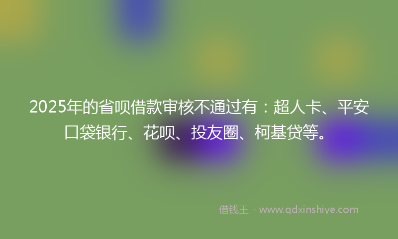 2025年的省呗借款审核不通过有：超人卡、平安口袋银行、花呗、投友圈、柯基贷等。