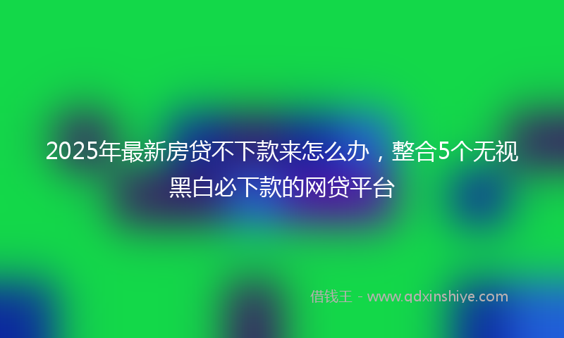 2025年最新房贷不下款来怎么办，整合5个无视黑白必下款的网贷平台
