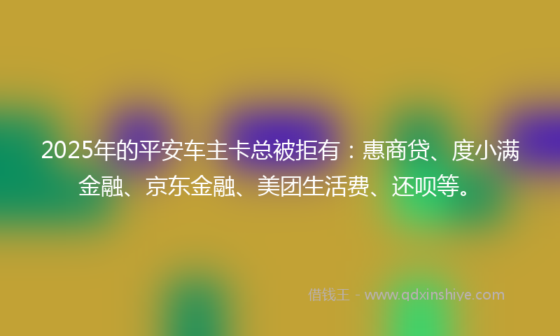 2025年的平安车主卡总被拒有：惠商贷、度小满金融、京东金融、美团生活费、还呗等。