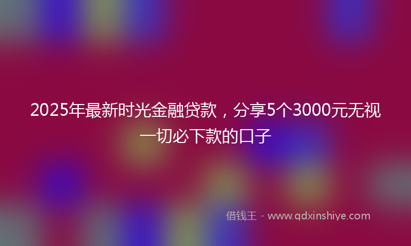 2025年最新时光金融贷款，分享5个3000元无视一切必下款的口子