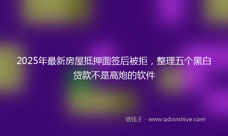 2025年最新房屋抵押面签后被拒，整理五个黑白贷款不是高炮的软件