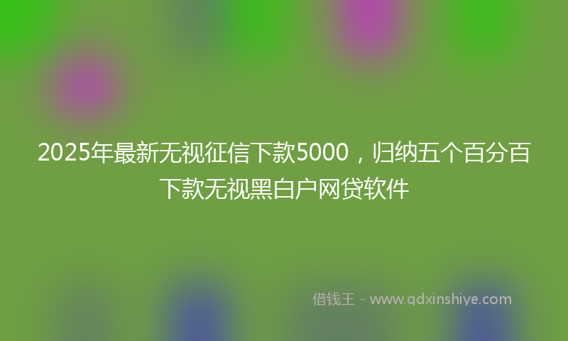 2025年最新无视征信下款5000，归纳五个百分百下款无视黑白户网贷软件