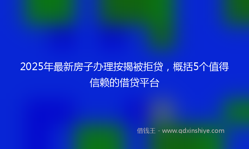 2025年最新房子办理按揭被拒贷，概括5个值得信赖的借贷平台