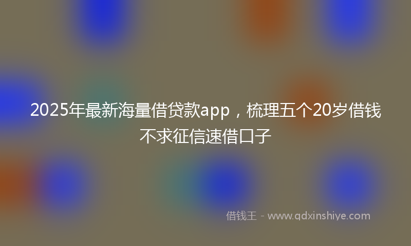 2025年最新海量借贷款app，梳理五个20岁借钱不求征信速借口子