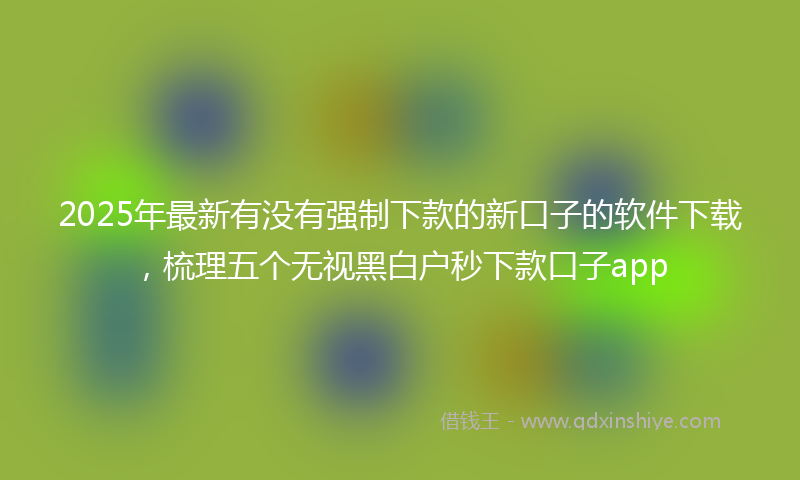 2025年最新有没有强制下款的新口子的软件下载，梳理五个无视黑白户秒下款口子app