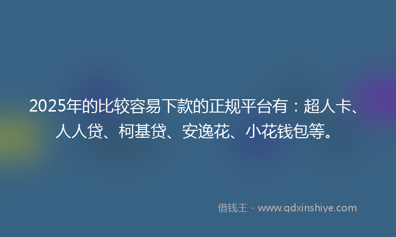 2025年的比较容易下款的正规平台有：超人卡、人人贷、柯基贷、安逸花、小花钱包等。