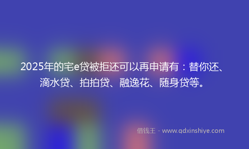 2025年的宅e贷被拒还可以再申请有：替你还、滴水贷、拍拍贷、融逸花、随身贷等。