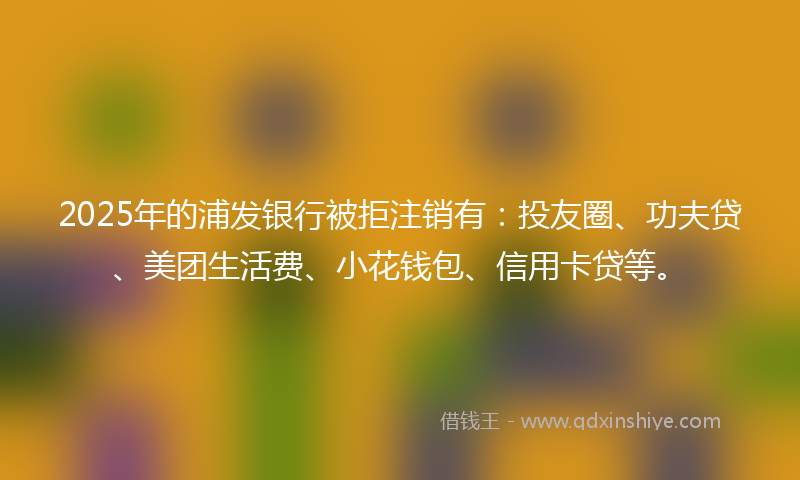 2025年的浦发银行被拒注销有：投友圈、功夫贷、美团生活费、小花钱包、信用卡贷等。