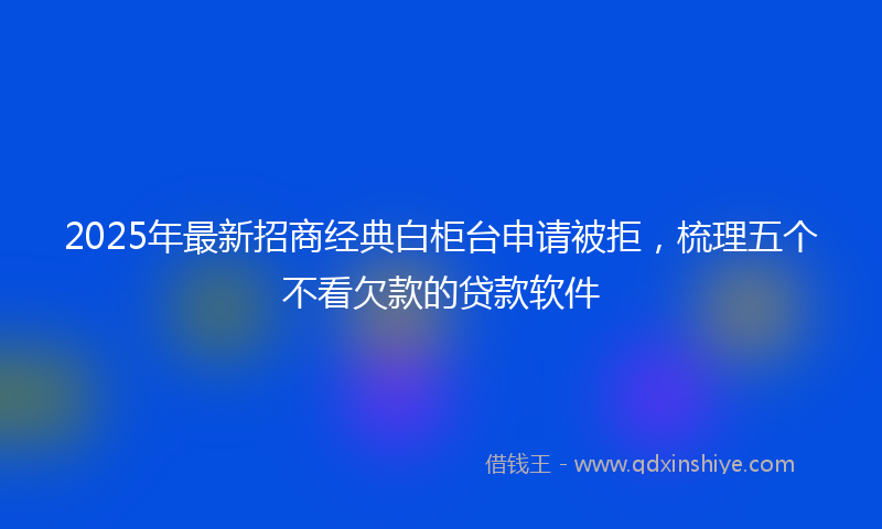 2025年最新招商经典白柜台申请被拒，梳理五个不看欠款的贷款软件