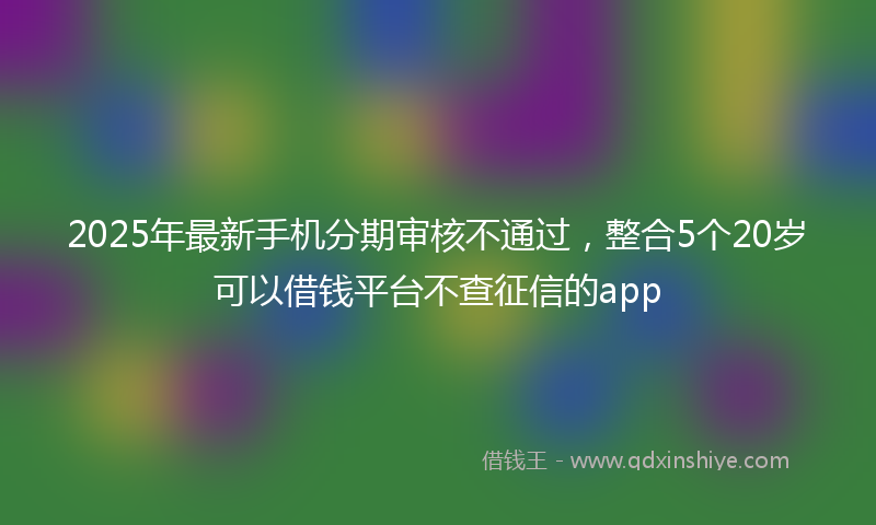 2025年最新手机分期审核不通过，整合5个20岁可以借钱平台不查征信的app