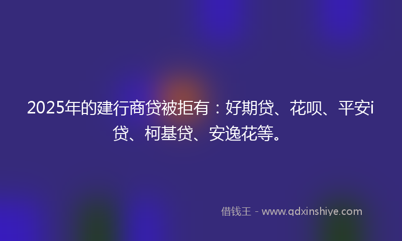 2025年的建行商贷被拒有：好期贷、花呗、平安i贷、柯基贷、安逸花等。