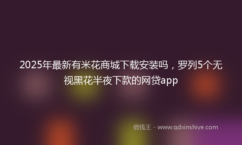 2025年最新有米花商城下载安装吗，罗列5个无视黑花半夜下款的网贷app