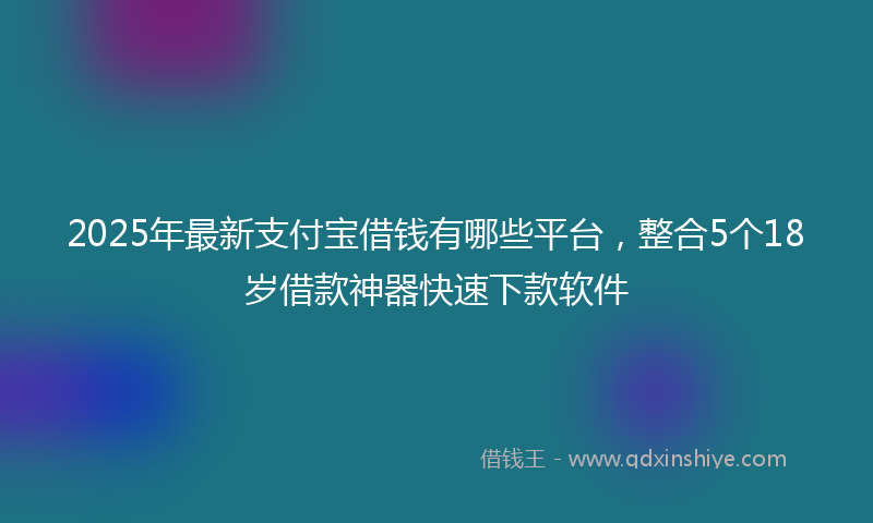 2025年最新支付宝借钱有哪些平台，整合5个18岁借款神器快速下款软件