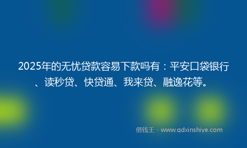 2025年的无忧贷款容易下款吗有：平安口袋银行、读秒贷、快贷通、我来贷、融逸花等。