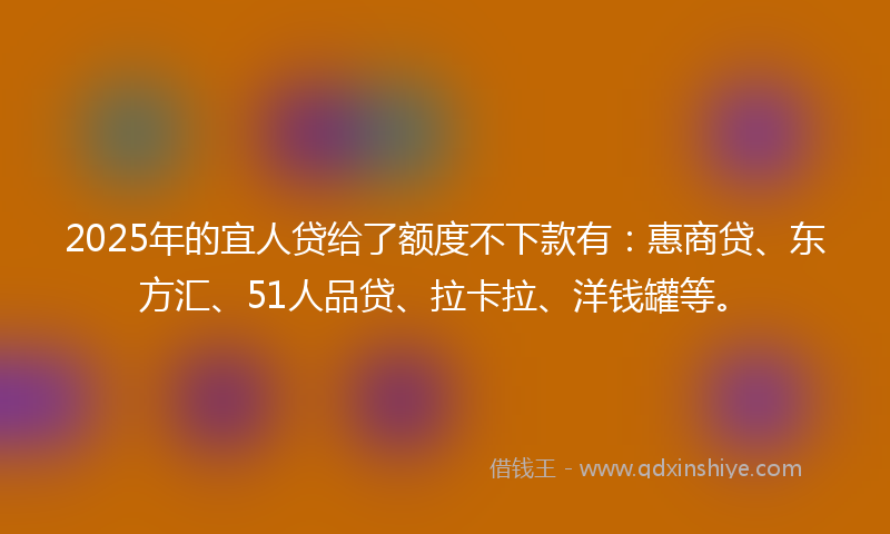 2025年的宜人贷给了额度不下款有：惠商贷、东方汇、51人品贷、拉卡拉、洋钱罐等。
