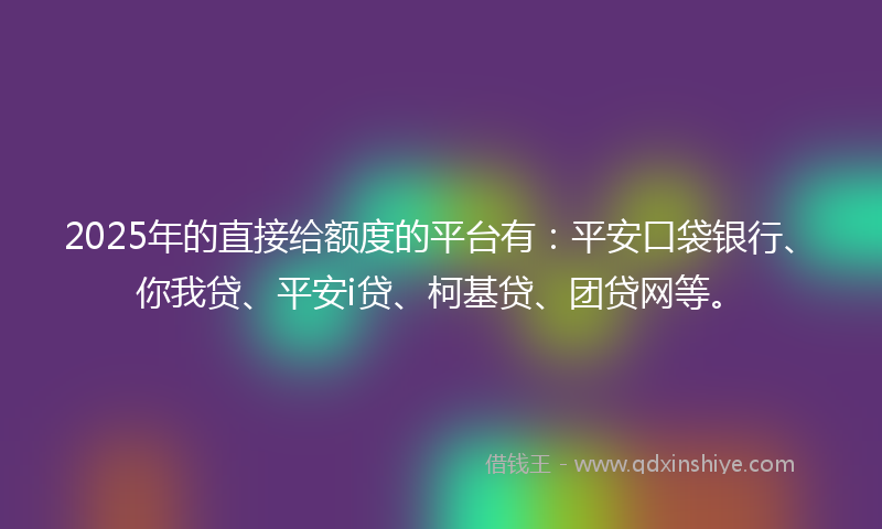 2025年的直接给额度的平台有：平安口袋银行、你我贷、平安i贷、柯基贷、团贷网等。