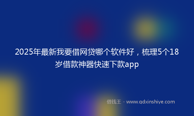 2025年最新我要借网贷哪个软件好，梳理5个18岁借款神器快速下款app