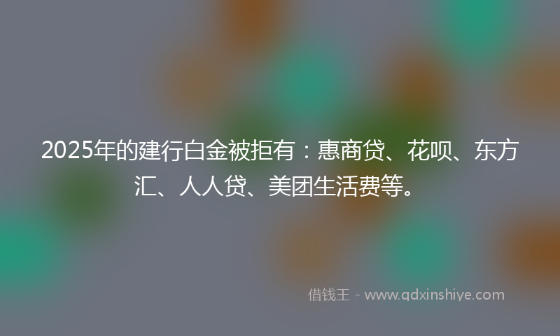 2025年的建行白金被拒有：惠商贷、花呗、东方汇、人人贷、美团生活费等。