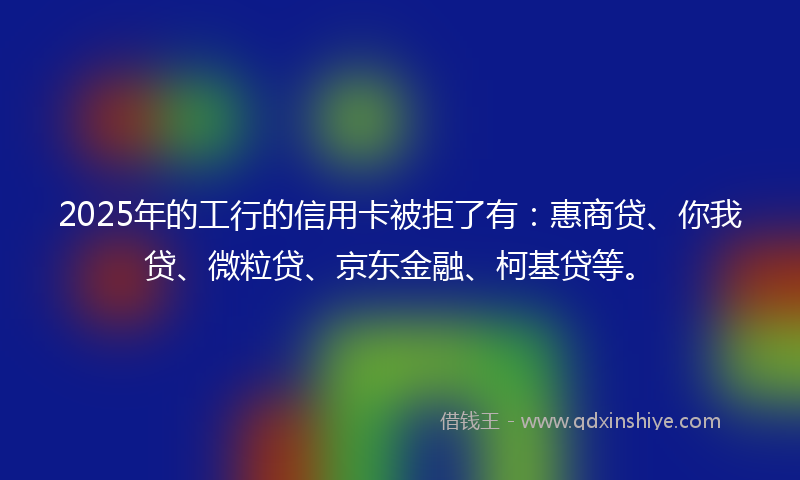 2025年的工行的信用卡被拒了有：惠商贷、你我贷、微粒贷、京东金融、柯基贷等。