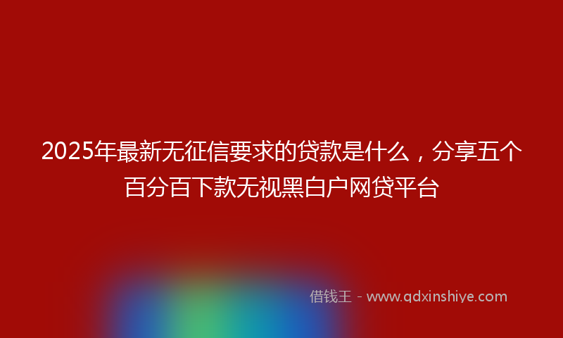 2025年最新无征信要求的贷款是什么，分享五个百分百下款无视黑白户网贷平台